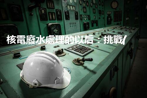 核電廢水處理的以后：挑戰(zhàn)與機遇并存？